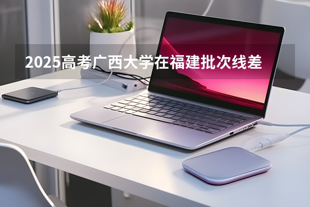 2025高考广西大学在福建批次线差（2026参考）