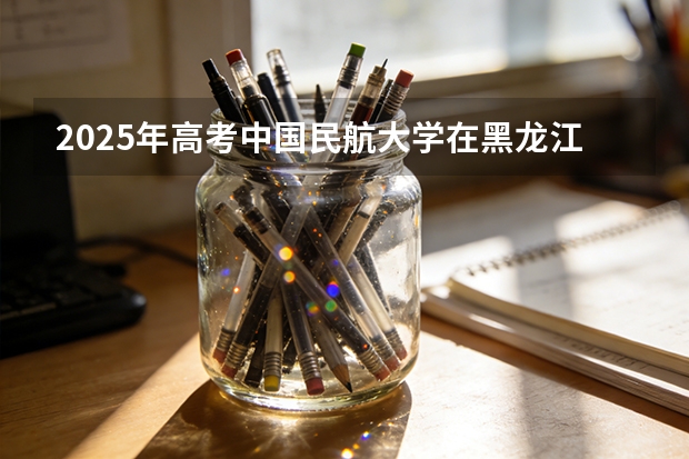 2025年高考中国民航大学在黑龙江艺术类投档分数线是多少（2026参考）