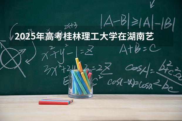 2025年高考桂林理工大学在湖南艺术类投档分数线是多少（2026参考）