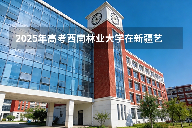2025年高考西南林业大学在新疆艺术类投档分数线是多少（2026参考）