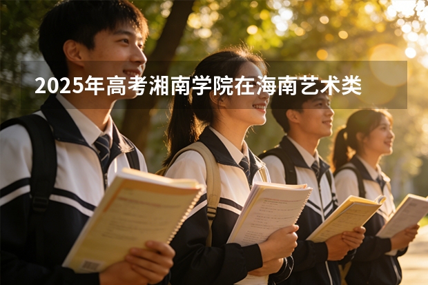 2025年高考湘南学院在海南艺术类投档分数线是多少（2026参考）