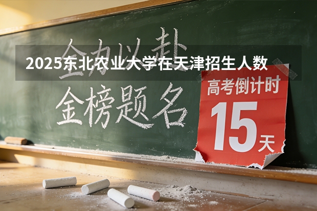 2025东北农业大学在天津招生人数汇总（2026参考）