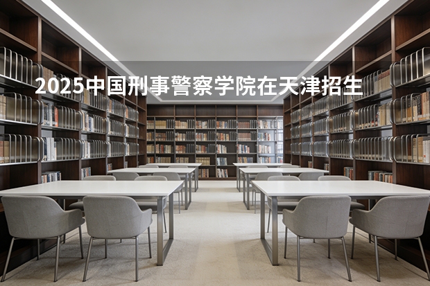 2025中国刑事警察学院在天津招生人数汇总（2026参考）