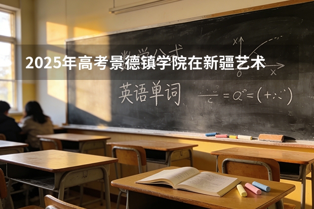 2025年高考景德镇学院在新疆艺术类投档分数线是多少（2026参考）