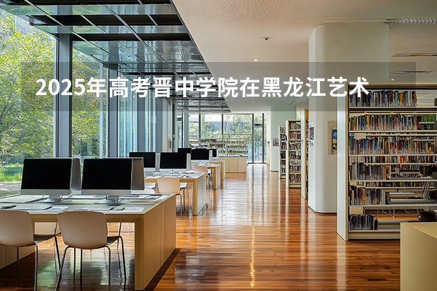 2025年高考晋中学院在黑龙江艺术类投档分数线是多少（2026参考）