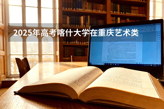 2025年高考喀什大学在重庆艺术类投档分数线是多少（2026参考）