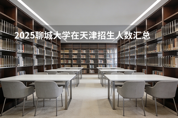 2025聊城大学在天津招生人数汇总（2026参考）