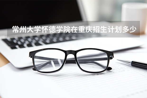 常州大学怀德学院在重庆招生计划多少人（2026参考）