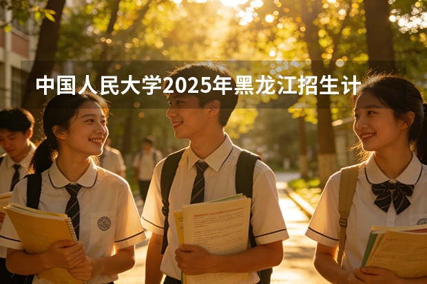 中国人民大学2025年黑龙江招生计划总览（2026高考志愿参考）