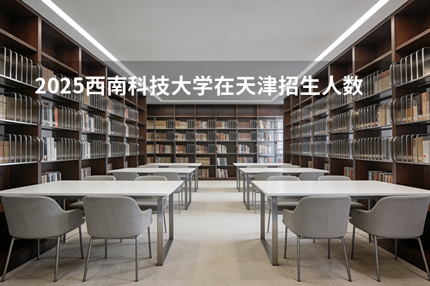 2025西南科技大学在天津招生人数汇总（2026参考）