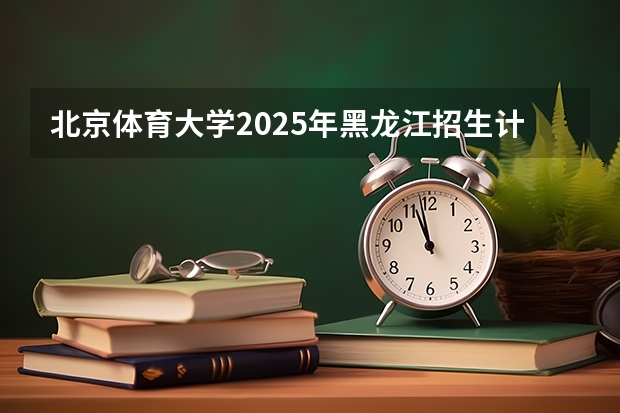 北京体育大学2025年黑龙江招生计划总览（2026高考志愿参考）