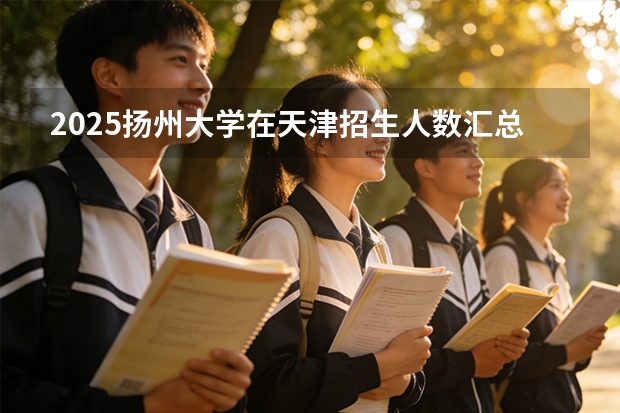 2025扬州大学在天津招生人数汇总（2026参考）