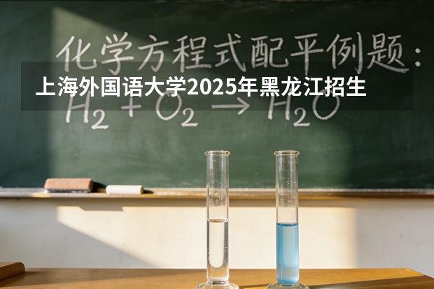 上海外国语大学2025年黑龙江招生计划总览（2026高考志愿参考）