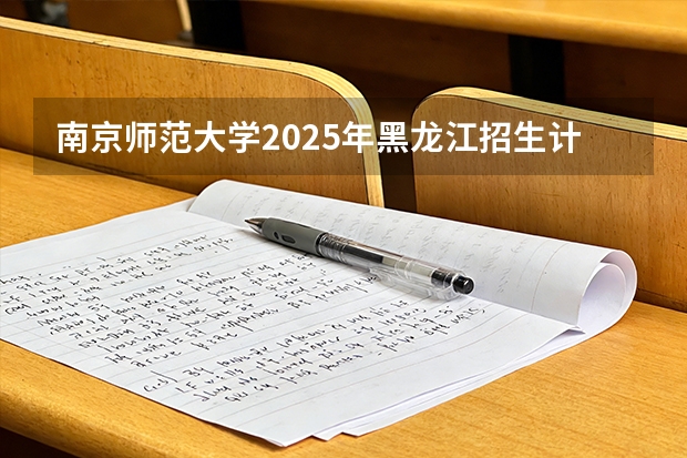 南京师范大学2025年黑龙江招生计划总览（2026高考志愿参考）