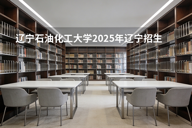辽宁石油化工大学2025年辽宁招生计划总览（2026高考志愿参考）
