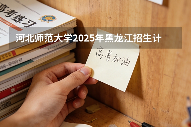 河北师范大学2025年黑龙江招生计划总览（2026高考志愿参考）
