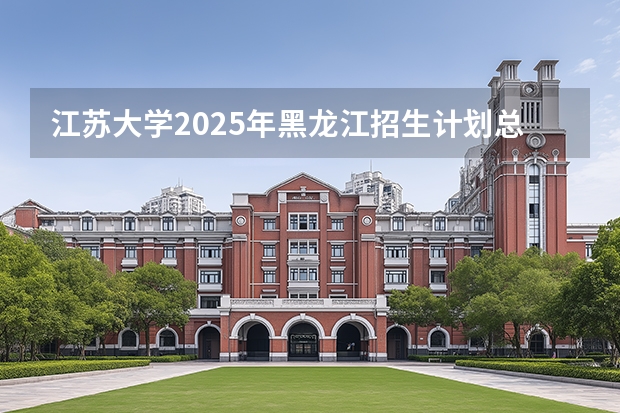 江苏大学2025年黑龙江招生计划总览（2026高考志愿参考）