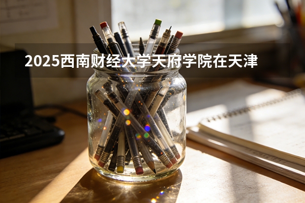 2025西南财经大学天府学院在天津招生人数汇总（2026参考）
