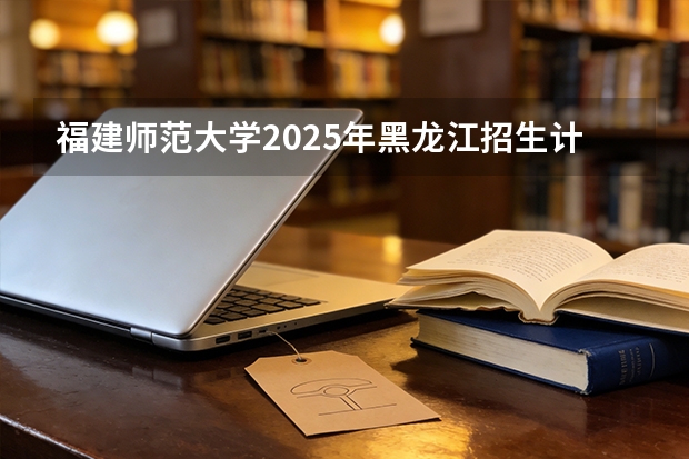 福建师范大学2025年黑龙江招生计划总览（2026高考志愿参考）