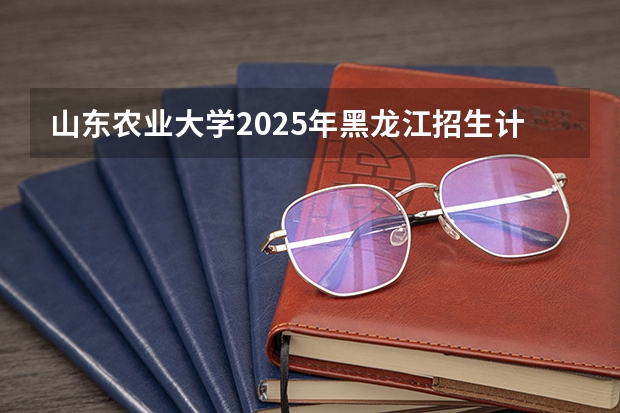 山东农业大学2025年黑龙江招生计划总览（2026高考志愿参考）