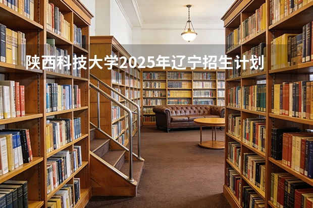 陕西科技大学2025年辽宁招生计划总览（2026高考志愿参考）