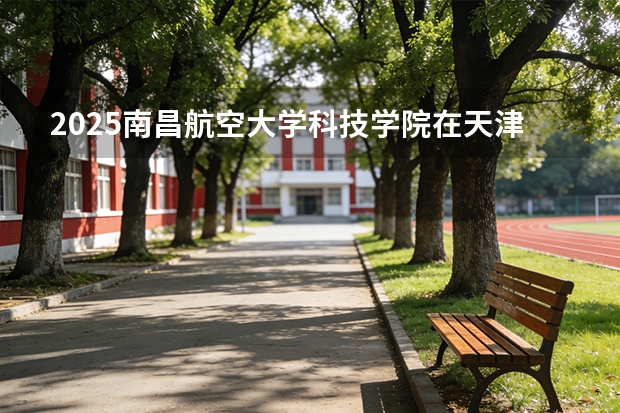 2025南昌航空大学科技学院在天津招生人数汇总（2026参考）