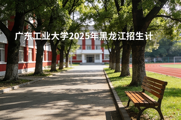 广东工业大学2025年黑龙江招生计划总览（2026高考志愿参考）