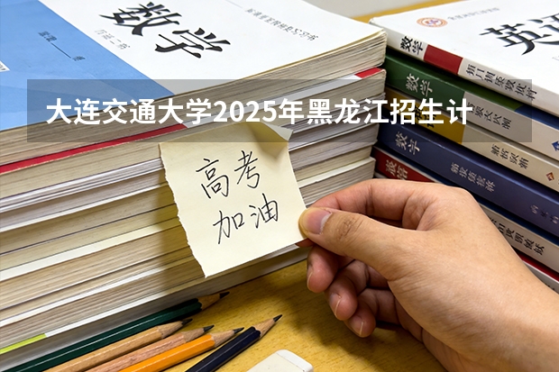 大连交通大学2025年黑龙江招生计划总览（2026高考志愿参考）