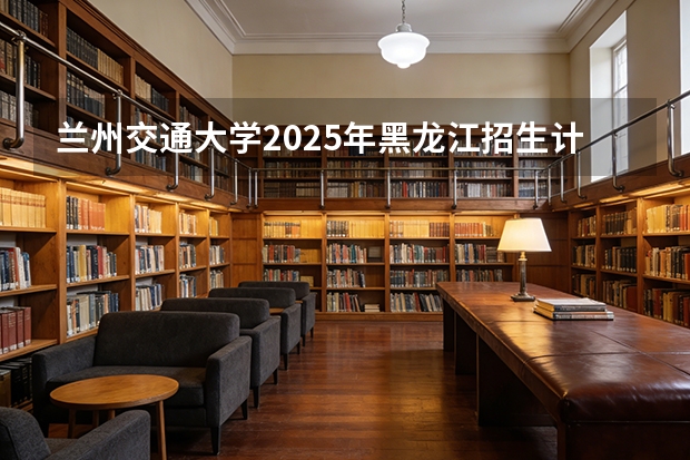 兰州交通大学2025年黑龙江招生计划总览（2026高考志愿参考）