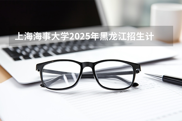 上海海事大学2025年黑龙江招生计划总览（2026高考志愿参考）