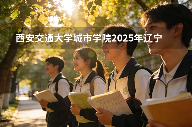 西安交通大学城市学院2025年辽宁招生计划总览（2026高考志愿参考）