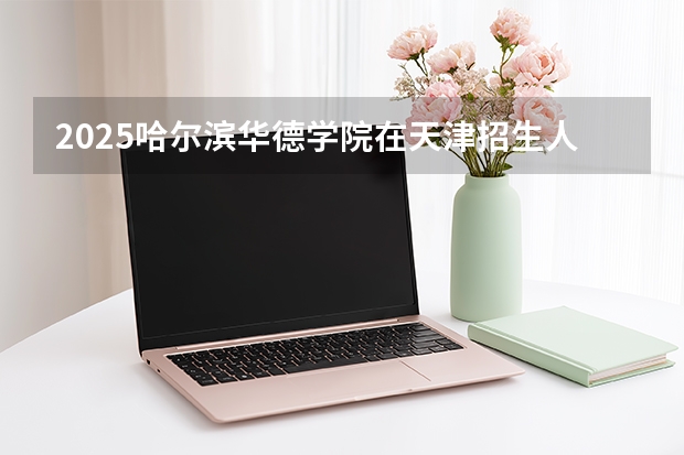 2025哈尔滨华德学院在天津招生人数汇总（2026参考）
