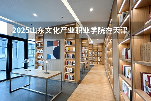 2025山东文化产业职业学院在天津招生人数汇总（2026参考）