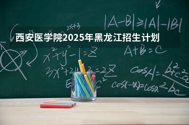 西安医学院2025年黑龙江招生计划总览（2026高考志愿参考）