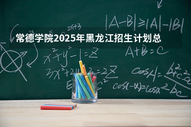 常德学院2025年黑龙江招生计划总览（2026高考志愿参考）