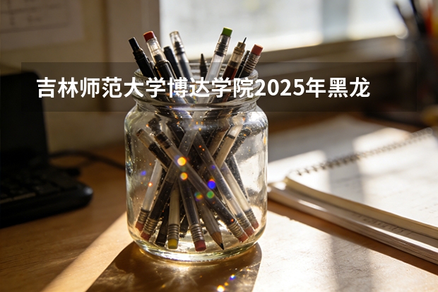 吉林师范大学博达学院2025年黑龙江招生计划总览（2026高考志愿参考）