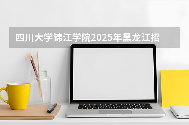 四川大学锦江学院2025年黑龙江招生计划总览（2026高考志愿参考）