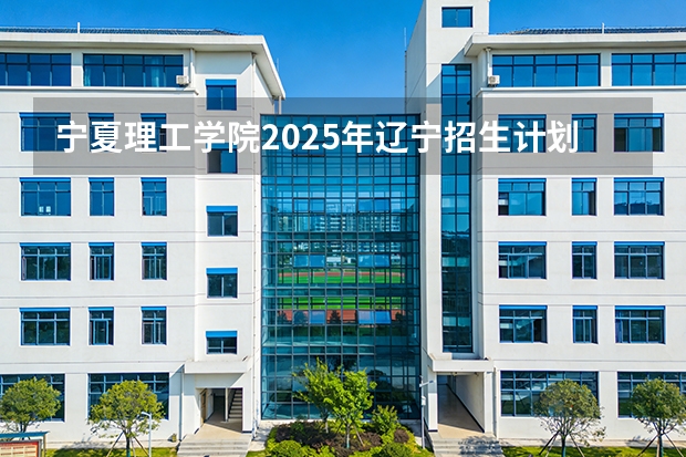 宁夏理工学院2025年辽宁招生计划总览（2026高考志愿参考）