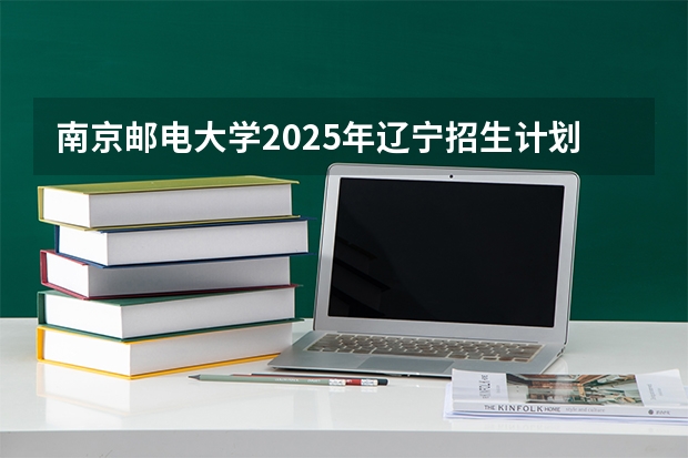 南京邮电大学2025年辽宁招生计划总览（2026高考志愿参考）