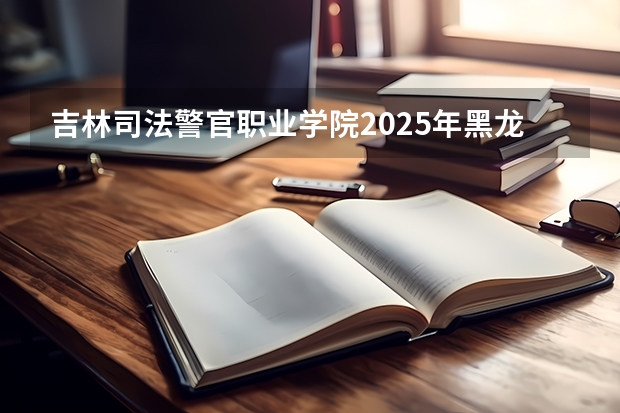 吉林司法警官职业学院2025年黑龙江招生计划总览（2026高考志愿参考）