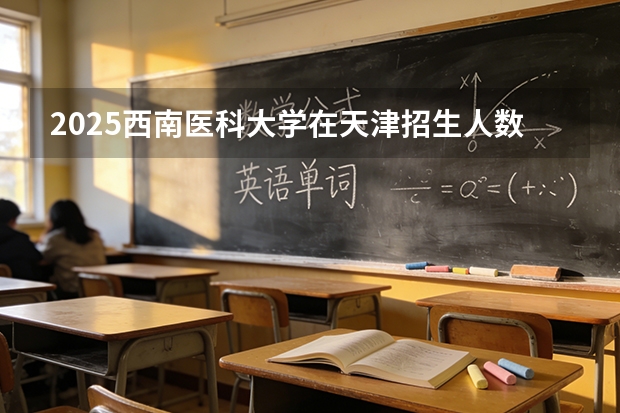 2025西南医科大学在天津招生人数汇总（2026参考）