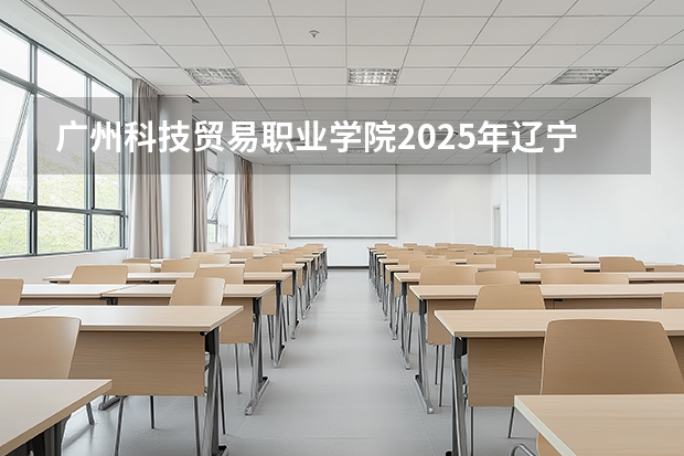 广州科技贸易职业学院2025年辽宁招生计划总览（2026高考志愿参考）