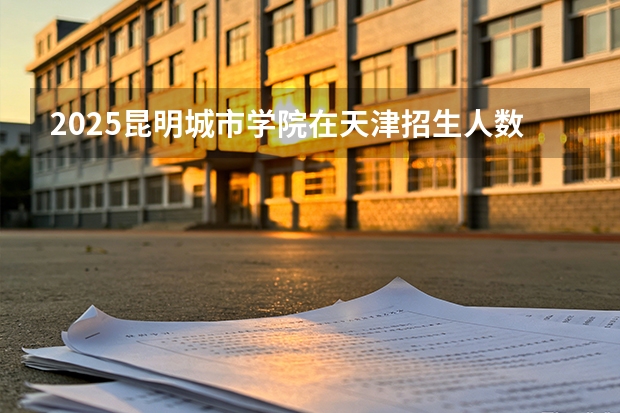 2025昆明城市学院在天津招生人数汇总（2026参考）