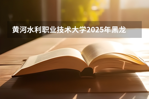 黄河水利职业技术大学2025年黑龙江招生计划总览（2026高考志愿参考）