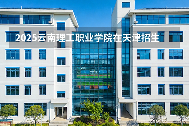 2025云南理工职业学院在天津招生人数汇总（2026参考）