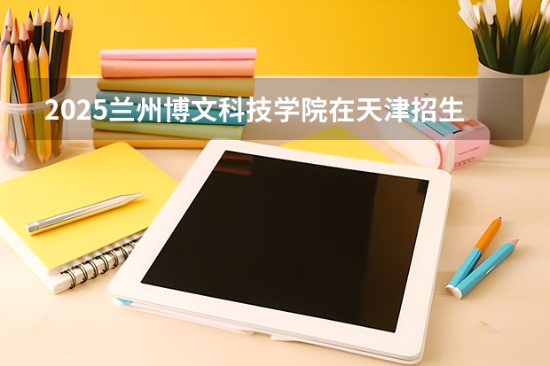 2025兰州博文科技学院在天津招生人数汇总（2026参考）