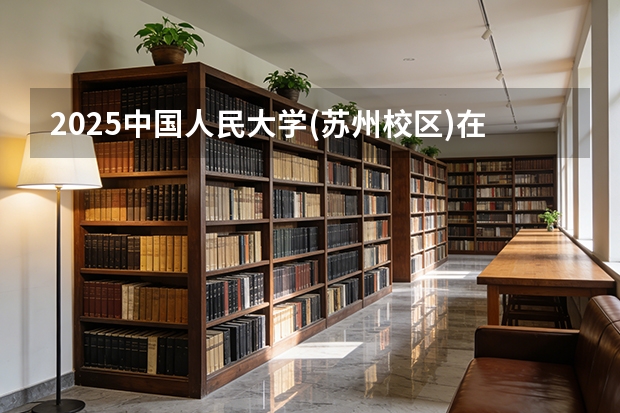2025中国人民大学(苏州校区)在天津招生人数汇总（2026参考）