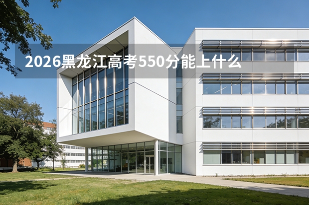 2026黑龙江高考550分能上什么大学？冲击省重点与行业名校