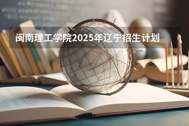 闽南理工学院2025年辽宁招生计划总览（2026高考志愿参考）