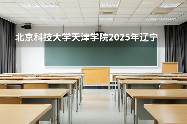 北京科技大学天津学院2025年辽宁招生计划总览（2026高考志愿参考）